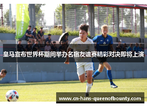 皇马宣布世界杯期间举办名宿友谊赛精彩对决即将上演