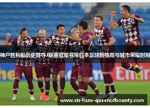 神户胜利船历史首夺J联赛冠军书写日本足球新格局与城市荣耀时刻