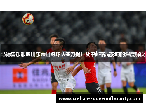 马德鲁加加盟山东泰山对球队实力提升及中超格局影响的深度解读